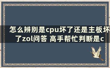 怎么辨别是cpu坏了还是主板坏了zol问答 高手帮忙判断是cpu坏了还是主板坏了